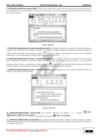 PROFº: DANIEL FUNABASHI TÉCNICO DO SEGURO SOCIAL - INSS INFORMÁTICA
O CURSO PERMANENTE que mais APROVA 92
6. (CESPE/2013/TJDFT/Nível Superior/Q25) O Word (vale para Writer) possui recurso de inserir, de forma automática,
sem interferência do usuário, índice no documento em edição, o que é feito quando são reconhecidos os títulos dos
itens do documento.
janela I – Word 2010
7. (CESPE/2013/MIN/Assistente Técnico Administrativo/Q43) Na situação mostrada na janela do Word 2010, para se
copiar o título “Relatório” em outro local no texto, é suficiente se realizar a seguinte sequência de ações: aplicar um
clique duplo no referido título; acionar o botão ; aplicar um clique no local onde o texto deve ser copiado;
pressionar e manter pressionado o botão [CTRL] e, em seguida, teclar [V].
8. (CESPE/2013/MIN/Assistente Técnico Administrativo/Q44) Para se aplicar a fonte Times New Roman em todo o
texto mostrado na janela I, é suficiente aplicar um clique duplo em qualquer ponto do texto — o que permite
selecionar todo o texto —; em seguida, acionar o botão , para abrir uma caixa de ferramentas que apresenta
uma lista de fontes; e, finalmente, escolher a fonte Times New Roman mostrada nessa lista.
9. (CESPE/2013/MIN/Assistente Técnico Administrativo/Q45) Caso se aplique um clique duplo na barra de título na
janela I, o documento será fechado.
janela II – Word 2010
10. (CESPE/2013/MIN/Analista Superior/Q35) Na situação ilustrada na janela I, os arquivos ,
, encontram-se na pasta .
11. (CESPE/2013/MIN/Analista Superior/Q37) Na situação ilustrada na janela II, para se aplicar negrito ao trecho
“Prezado Senhor Fulano de Tal”, é suficiente selecionar esse trecho, pressionar e manter pressionada a tecla [CTRL] e,
em seguida, teclar [N].
 