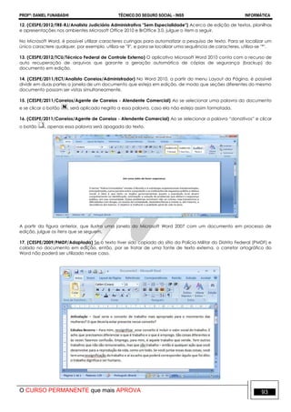 PROFº: DANIEL FUNABASHI TÉCNICO DO SEGURO SOCIAL - INSS INFORMÁTICA
O CURSO PERMANENTE que mais APROVA 93
12. (CESPE/2012/TRE-RJ/Analista Judiciário Administrativa "Sem Especialidade") Acerca de edição de textos, planilhas
e apresentações nos ambientes Microsoft Office 2010 e BrOffice 3.0, julgue o item a seguir.
No Microsoft Word, é possível utilizar caracteres curingas para automatizar a pesquisa de texto. Para se localizar um
único caractere qualquer, por exemplo, utiliza-se "?", e para se localizar uma sequência de caracteres, utiliza-se "*".
13. (CESPE/2012/TCU/Técnico Federal de Controle Externo) O aplicativo Microsoft Word 2010 conta com o recurso de
auto recuperação de arquivos que garante a geração automática de cópias de segurança (backup) do
documento em edição.
14. (CESPE/2011/ECT/Analista Correios/Administrador) No Word 2010, a partir do menu Layout da Página, é possível
dividir em duas partes a janela de um documento que esteja em edição, de modo que seções diferentes do mesmo
documento possam ser vistas simultaneamente.
15. (CESPE/2011/Correios/Agente de Correios - Atendente Comercial) Ao se selecionar uma palavra do documento
e se clicar o botão , será aplicado negrito a essa palavra, caso ela não esteja assim formatada.
16. (CESPE/2011/Correios/Agente de Correios - Atendente Comercial) Ao se selecionar a palavra “donativos” e clicar
o botão , apenas essa palavra será apagada do texto.
A partir da figura anterior, que ilustra uma janela do Microsoft Word 2007 com um documento em processo de
edição, julgue os itens que se seguem.
17. (CESPE/2009/PMDF/Adaptada) Se o texto tiver sido copiado do sítio da Polícia Militar do Distrito Federal (PMDF) e
colado no documento em edição, então, por se tratar de uma fonte de texto externa, o corretor ortográfico do
Word não poderá ser utilizado nesse caso.
 