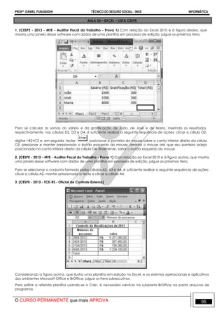 PROFº: DANIEL FUNABASHI TÉCNICO DO SEGURO SOCIAL - INSS INFORMÁTICA
O CURSO PERMANENTE que mais APROVA 95
AULA 03 – EXCEL – LISTA CESPE
1. (CESPE - 2013 - MTE - Auditor Fiscal do Trabalho - Prova 1) Com relação ao Excel 2010 e à figura abaixo, que
mostra uma janela desse software com dados de uma planilha em processo de edição, julgue os próximos itens.
Para se calcular as somas do salário e da gratificação de João, de José e de Maria, inserindo os resultados,
respectivamente, nas células D2, D3 e D4, é suficiente realizar a seguinte sequência de ações: clicar a célula D2,
digitar =B2+C2 e, em seguida, teclar ; posicionar o ponteiro do mouse sobre o canto inferior direito da célula
D2; pressionar e manter pressionado o botão esquerdo do mouse; arrastar o mouse até que seu ponteiro esteja
posicionado no canto inferior direito da célula D4; finalmente, soltar o botão esquerdo do mouse.
2. (CESPE - 2013 - MTE - Auditor Fiscal do Trabalho - Prova 1) Com relação ao Excel 2010 e à figura acima, que mostra
uma janela desse software com dados de uma planilha em processo de edição, julgue os próximos itens.
Para se selecionar o conjunto formado pelas células A2, A3 e A4, é suficiente realizar a seguinte sequência de ações:
clicar a célula A2, manter pressionada a tecla e clicar a célula A4.
3. (CESPE - 2013 - TCE-RS - Oficial de Controle Externo)
Considerando a figura acima, que ilustra uma planilha em edição no Excel, e os sistemas operacionais e aplicativos
dos ambientes Microsoft Office e BrOffice, julgue os itens subsecutivos.
Para editar a referida planilha usando-se o Calc, é necessário salvá-la na subpasta BrOffice na pasta arquivos de
programas.
 