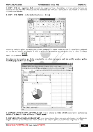 PROFº: DANIEL FUNABASHI TÉCNICO DO SEGURO SOCIAL - INSS INFORMÁTICA
O CURSO PERMANENTE que mais APROVA 96
4. (CESPE - 2013 - MJ - Engenheiro Civil) A respeito dos programas Word e Excel, julgue os itens seguintes. No Excel, ao
inserir-se uma coluna entre outras duas colunas associadas por fórmulas, o conteúdo da coluna com os resultados
das fórmulas é alterado.
5. (CESPE - 2013 - TCE-RO - Auditor de Controle Externo - Direito)
Com base na figura acima, que ilustra uma planilha do Excel 2010, julgue o item seguinte. O conteúdo da célula E3
da planilha em edição será igual a 8, após a realização do seguinte procedimento: clicar a célula E3, digitar
=B3+C3+D3/3 e teclar
Com base na figura acima, que ilustra uma planilha em edição no Excel, a partir da qual foi gerado o gráfico
mostrado, julgue os itens que se seguem.
6. (CESPE/2013/TRT10/ANALISTA JUDICIARIO/Q.26) É possível calcular a média aritmética dos valores contidos nas
células B2, B3, B4 e B5 a partir da fórmula = Σ Média (B2:B5)
7. (CESPE/2013/TRT10/ANALISTA JUDICIARIO/Q.27) Ao se aplicar duplo clique no gráfico, selecionar o menu Dados de
Origem e clicar a opção Linhas, nessa ordem, alterar-se-á o estilo do gráfico, que se tornará um gráfico de linha.
 