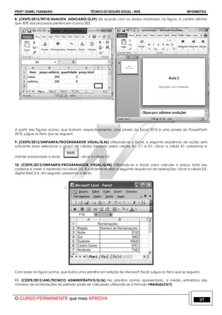 PROFº: DANIEL FUNABASHI TÉCNICO DO SEGURO SOCIAL - INSS INFORMÁTICA
O CURSO PERMANENTE que mais APROVA 97
8. (CESPE/2013/TRT10/ANALISTA JUDICIARIO/Q.29) De acordo com os dados mostrados na figura, é correto afirmar
que 30% dos processos pertencem à zona 002.
A partir das figuras acima, que ilustram, respectivamente, uma janela do Excel 2010 e uma janela do PowerPoint
2010, julgue os itens que se seguem.
9. (CESPE/2013/UNIPAMPA/PROGRAMADOR VISUAL/Q.46) Utilizando-se o Excel, a seguinte sequência de ações será
suficiente para selecionar o grupo de células formado pelas células B1, C1 e D1: clicar a célula B1; pressionar e
manter pressionada a tecla ; clicar a célula D1.
10. (CESPE/2013/UNIPAMPA/PROGRAMADOR VISUAL/Q.48) Utilizando-se o Excel, para calcular o preço total das
cadeiras e inserir o resultado na célula D3, é suficiente realizar a seguinte sequência de operações: clicar a célula D3,
digitar B3xC3 e, em seguida, pressionar a tecla.
Com base na figura acima, que ilustra uma planilha em edição do Microsoft Excel, julgue os itens que se seguem.
11. (CESPE/2013/ANS/TECNICO ADMINISTRATIVO/Q.36) Na planilha acima apresentada, a média aritmética dos
números de reclamações do período pode ser calculada utilizando-se a fórmula =Média(b3:b7).
 