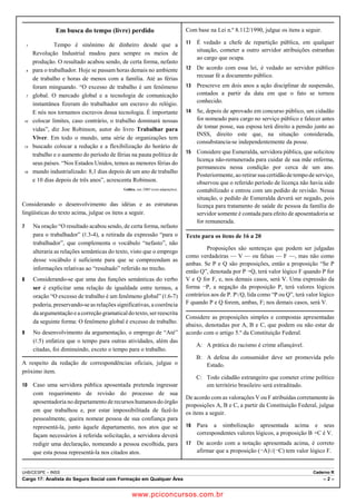 Em busca do tempo (livre) perdido 
1 Tempo é sinônimo de dinheiro desde que a 
Revolução Industrial mudou para sempre os meios de 
produção. O resultado acabou sendo, de certa forma, nefasto 
4 para o trabalhador. Hoje se passam horas demais no ambiente 
de trabalho e horas de menos com a família. Até as férias 
foram minguando. “O excesso de trabalho é um fenômeno 
7 global. O mercado global e a tecnologia de comunicação 
instantânea fizeram do trabalhador um escravo do relógio. 
E nós nos tornamos escravos dessa tecnologia. É importante 
10 colocar limites, caso contrário, o trabalho dominará nossas 
vidas”, diz Joe Robinson, autor do livro Trabalhar para 
Viver. Em todo o mundo, uma série de organizações tem 
13 buscado colocar a redução e a flexibilização do horário de 
trabalho e o aumento do período de férias na pauta política de 
seus países. “Nos Estados Unidos, temos as menores férias do 
16 mundo industrializado: 8,1 dias depois de um ano de trabalho 
e 10 dias depois de três anos”, acrescenta Robinson. 
Galileu, out./2005 (com adaptações). 
Considerando o desenvolvimento das idéias e as estruturas 
lingüísticas do texto acima, julgue os itens a seguir. 
7 Na oração “O resultado acabou sendo, de certa forma, nefasto 
para o trabalhador” (5.3-4), a retirada da expressão “para o 
trabalhador”, que complementa o vocábulo “nefasto”, não 
alteraria as relações semânticas do texto, visto que o emprego 
desse vocábulo é suficiente para que se compreendam as 
informações relativas ao “resultado” referido no trecho. 
8 Considerando-se que uma das funções semânticas do verbo 
ser é explicitar uma relação de igualdade entre termos, a 
oração “O excesso de trabalho é um fenômeno global” (5.6-7) 
poderia, preservando-se as relações significativas, a coerência 
da argumentação e a correção gramatical do texto, ser reescrita 
da seguinte forma: O fenômeno global é excesso de trabalho. 
9 No desenvolvimento da argumentação, o emprego de “Até” 
(5.5) enfatiza que o tempo para outras atividades, além das 
citadas, foi diminuindo, exceto o tempo para o trabalho. 
A respeito da redação de correspondências oficiais, julgue o 
próximo item. 
10 Caso uma servidora pública aposentada pretenda ingressar 
com requerimento de revisão do processo de sua 
aposentadoria no departamento de recursos humanos do órgão 
em que trabalhou e, por estar impossibilitada de fazê-lo 
pessoalmente, queira nomear pessoa de sua confiança para 
representá-la, junto àquele departamento, nos atos que se 
façam necessários à referida solicitação, a servidora deverá 
redigir uma declaração, nomeando a pessoa escolhida, para 
que esta possa representá-la nos citados atos. 
Com base na Lei n.º 8.112/1990, julgue os itens a seguir. 
11 É vedado a chefe de repartição pública, em qualquer 
situação, cometer a outro servidor atribuições estranhas 
ao cargo que ocupa. 
12 De acordo com essa lei, é vedado ao servidor público 
recusar fé a documento público. 
13 Prescreve em dois anos a ação disciplinar de suspensão, 
contados a partir da data em que o fato se tornou 
conhecido. 
14 Se, depois de aprovado em concurso público, um cidadão 
for nomeado para cargo no serviço público e falecer antes 
de tomar posse, sua esposa terá direito a pensão junto ao 
INSS, direito este que, na situação considerada, 
consubstancia-se independentemente da posse. 
15 Considere que Esmeralda, servidora pública, que solicitou 
licença não-remunerada para cuidar de sua mãe enferma, 
permaneceu nessa condição por cerca de um ano. 
Posteriormente, ao retirar sua certidão de tempo de serviço, 
observou que o referido período de licença não havia sido 
contabilizado e entrou com um pedido de revisão. Nessa 
situação, o pedido de Esmeralda deverá ser negado, pois 
licença para tratamento de saúde de pessoa da família do 
servidor somente é contada para efeito de aposentadoria se 
for remunerada. 
Texto para os itens de 16 a 20 
Proposições são sentenças que podem ser julgadas 
como verdadeiras — V — ou falsas — F —, mas não como 
ambas. Se P e Q são proposições, então a proposição “Se P 
então Q”, denotada por PÚQ, terá valor lógico F quando P for 
V e Q for F, e, nos demais casos, será V. Uma expressão da 
forma ¬P, a negação da proposição P, terá valores lógicos 
contrários aos de P. PZQ, lida como “P ou Q”, terá valor lógico 
F quando P e Q forem, ambas, F; nos demais casos, será V. 
Considere as proposições simples e compostas apresentadas 
abaixo, denotadas por A, B e C, que podem ou não estar de 
acordo com o artigo 5.º da Constituição Federal. 
A: A prática do racismo é crime afiançável. 
B: A defesa do consumidor deve ser promovida pelo 
Estado. 
C: Todo cidadão estrangeiro que cometer crime político 
em território brasileiro será extraditado. 
De acordo com as valorações V ou F atribuídas corretamente às 
proposições A, B e C, a partir da Constituição Federal, julgue 
os itens a seguir. 
16 Para a simbolização apresentada acima e seus 
correspondentes valores lógicos, a proposição BÚC é V. 
17 De acordo com a notação apresentada acima, é correto 
afirmar que a proposição (¬A)Z(¬C) tem valor lógico F. 
UnB/CESPE – INSS Caderno R 
Cargo 17: Analista do Seguro Social com Formação em Qualquer Área – 2 – 
www.pciconcursos.com.br 
 