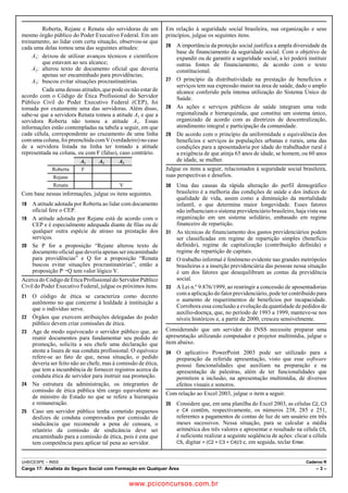 Roberta, Rejane e Renata são servidoras de um 
mesmo órgão público do Poder Executivo Federal. Em um 
treinamento, ao lidar com certa situação, observou-se que 
cada uma delas tomou uma das seguintes atitudes: 
A1: deixou de utilizar avanços técnicos e científicos 
que estavam ao seu alcance; 
A2: alterou texto de documento oficial que deveria 
apenas ser encaminhado para providências; 
A3: buscou evitar situações procrastinatórias. 
Cada uma dessas atitudes, que pode ou não estar de 
acordo com o Código de Ética Profissional do Servidor 
Público Civil do Poder Executivo Federal (CEP), foi 
tomada por exatamente uma das servidoras. Além disso, 
sabe-se que a servidora Renata tomou a atitude A3 e que a 
servidora Roberta não tomou a atitude A1. Essas 
informações estão contempladas na tabela a seguir, em que 
cada célula, correspondente ao cruzamento de uma linha 
com uma coluna, foi preenchida com V (verdadeiro) no caso 
de a servidora listada na linha ter tomado a atitude 
representada na coluna, ou com F (falso), caso contrário. 
A1 A2 A3 
Roberta F 
Rejane 
Renata V 
Com base nessas informações, julgue os itens seguintes. 
18 A atitude adotada por Roberta ao lidar com documento 
oficial fere o CEP. 
19 A atitude adotada por Rejane está de acordo com o 
CEP e é especialmente adequada diante de filas ou de 
qualquer outra espécie de atraso na prestação dos 
serviços. 
20 Se P for a proposição “Rejane alterou texto de 
documento oficial que deveria apenas ser encaminhado 
para providências” e Q for a proposição “Renata 
buscou evitar situações procrastinatórias”, então a 
proposição PÚQ tem valor lógico V. 
Acerca do Código de Ética Profissional do Servidor Público 
Civil do Poder Executivo Federal, julgue os próximos itens. 
21 O código de ética se caracteriza como decreto 
autônomo no que concerne à lealdade à instituição a 
que o indivíduo serve. 
22 Órgãos que exercem atribuições delegadas do poder 
público devem criar comissões de ética. 
23 Age de modo equivocado o servidor público que, ao 
reunir documentos para fundamentar seu pedido de 
promoção, solicita a seu chefe uma declaração que 
ateste a lisura de sua conduta profissional. O equívoco 
refere-se ao fato de que, nessa situação, o pedido 
deveria ser feito não ao chefe, mas à comissão de ética, 
que tem a incumbência de fornecer registros acerca da 
conduta ética de servidor para instruir sua promoção. 
24 Na estrutura da administração, os integrantes de 
comissão de ética pública têm cargo equivalente ao 
de ministro de Estado no que se refere a hierarquia 
e remuneração. 
25 Caso um servidor público tenha cometido pequenos 
deslizes de conduta comprovados por comissão de 
sindicância que recomende a pena de censura, o 
relatório da comissão de sindicância deve ser 
encaminhado para a comissão de ética, pois é esta que 
tem competência para aplicar tal pena ao servidor. 
Em relação à seguridade social brasileira, sua organização e seus 
princípios, julgue os seguintes itens. 
26 A importância da proteção social justifica a ampla diversidade da 
base de financiamento da seguridade social. Com o objetivo de 
expandir ou de garantir a seguridade social, a lei poderá instituir 
outras fontes de financiamento, de acordo com o texto 
constitucional. 
27 O princípio da distributividade na prestação de benefícios e 
serviços tem sua expressão maior na área de saúde, dado o amplo 
alcance conferido pela intensa utilização do Sistema Único de 
Saúde. 
28 As ações e serviços públicos de saúde integram uma rede 
regionalizada e hierarquizada, que constitui um sistema único, 
organizado de acordo com as diretrizes de descentralização, 
atendimento integral e participação da comunidade. 
29 De acordo com o princípio da uniformidade e equivalência dos 
benefícios e serviços às populações urbanas e rurais, uma das 
condições para a aposentadoria por idade do trabalhador rural é 
a exigência de que atinja 65 anos de idade, se homem, ou 60 anos 
de idade, se mulher. 
Julgue os itens a seguir, relacionados à seguridade social brasileira, 
suas perspectivas e desafios. 
30 Uma das causas da rápida alteração do perfil demográfico 
brasileiro é a melhoria das condições de saúde e dos índices de 
qualidade de vida, assim como a diminuição da mortalidade 
infantil, o que determina maior longevidade. Esses fatores 
não influenciam o sistema previdenciário brasileiro, haja vista sua 
organização em um sistema solidário, embasado em regime 
financeiro de repartição. 
31 As técnicas de financiamento dos gastos previdenciários podem 
ser classificadas em regime de repartição simples (benefício 
definido), regime de capitalização (contribuição definida) e 
regime de repartição de capitais. 
32 O trabalho informal é fenômeno evidente nas grandes metrópoles 
brasileiras e a inserção previdenciária das pessoas nessa situação 
é um dos fatores que desequilibram as contas da previdência 
social. 
33 A Lei n.º 9.876/1999, ao restringir a concessão de aposentadorias 
com a aplicação do fator previdenciário, pode ter contribuído para 
o aumento de requerimentos de benefícios por incapacidade. 
Corrobora essa conclusão a evolução da quantidade de pedidos de 
auxílio-doença, que, no período de 1993 a 1999, manteve-se nos 
níveis históricos e, a partir de 2000, cresceu sensivelmente. 
Considerando que um servidor do INSS necessite preparar uma 
apresentação utilizando computador e projetor multimídia, julgue o 
item abaixo. 
34 O aplicativo PowerPoint 2003 pode ser utilizado para a 
preparação da referida apresentação, visto que esse software 
possui funcionalidades que auxiliam na preparação e na 
apresentação de palestras, além de ter funcionalidades que 
permitem a inclusão, na apresentação multimídia, de diversos 
efeitos visuais e sonoros. 
Com relação ao Excel 2003, julgue o item a seguir. 
35 Considere que, em uma planilha do Excel 2003, as células C2, C3 
e C4 contêm, respectivamente, os números 238, 285 e 251, 
referentes a pagamentos de contas de luz de um usuário em três 
meses sucessivos. Nessa situação, para se calcular a média 
aritmética dos três valores e apresentar o resultado na célula C5, 
é suficiente realizar a seguinte seqüência de ações: clicar a célula 
C5, digitar = (C2 + C3 + C4)/3 e, em seguida, teclar Enter. 
UnB/CESPE – INSS Caderno R 
Cargo 17: Analista do Seguro Social com Formação em Qualquer Área – 3 – 
www.pciconcursos.com.br 
 