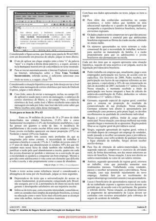 Considerando a figura acima, que ilustra uma janela do Word 2003, 
com um documento em processo de edição, julgue os itens abaixo. 
36 O ato de aplicar um clique simples entre a letra “s” da palavra 
“anos” e a vírgula à direita dessa palavra e, a seguir, acionar a 
tecla Backspace inserirá erro de concordância no texto mostrado. 
37 Para se iniciar automaticamente o Internet Explorer e procurar, 
na Internet, informações sobre o filme Uma Verdade 
Inconveniente, referido acima, é suficiente selecionar esse 
título no texto e, a seguir, clicar . 
Considerando a situação hipotética em que João deseja enviar a José 
e a Mário uma mensagem de correio eletrônico por meio do Outlook 
Express, julgue o item abaixo. 
38 Caso João, antes de enviar a mensagem, inclua, no campo CC: 
do aplicativo usado para o envio da mensagem, o endereço de 
correio eletrônico de Mário, e, no campo Para:, o endereço 
eletrônico de José, então José e Mário receberão uma cópia da 
mensagem enviada por João, mas José não terá como saber que 
Mário recebeu uma cópia dessa mensagem. 
Texto para os itens de 39 a 43 
Entre os 34 milhões de jovens de 18 a 29 anos de idade 
domiciliados nas cidades brasileiras, 21,8% têm o curso 
fundamental incompleto e 2,4% são formalmente analfabetos, o que 
faz pensar em quantos o serão de fato. A incidência do 
analfabetismo e da evasão escolar difere entre estados e regiões. 
Esses jovens excluídos aparecem em maior proporção (35%) no 
Nordeste e menor (18%) no Sudeste. 
Esse quadro tem causas mais profundas do que as 
imaginadas pelo senso comum. A necessidade de trabalhar e 
sustentar a família é o caso de 17% do 1,7 milhão de jovens entre 15 
e 17 anos de idade que abandonaram os estudos; 44% dos que não 
estudam mais nessa faixa de idade também não trabalham. Ao 
justificar a razão pela qual abandonaram a escola, quatro em cada 
dez jovens disseram ter perdido o interesse ou a convicção de que 
a escolaridade os ajudaria a conquistar um bom emprego. Mesmo a 
gravidez entre adolescentes é vista como um elemento que dificulta 
a volta à escola, e não propriamente como a causa de abandono. 
Folha de S.Paulo, 26/1/2008, p. A2 (com adaptações). 
Tendo o texto acima como referência inicial e considerando a 
abrangência do tema por ele focalizado, julgue os itens seguintes. 
39 Depreende-se do texto que a universalização do acesso ao 
ensino fundamental, já praticamente conquistada pelo Brasil, 
não assegura, por si só, a permanência do aluno na escola nem 
garante o desempenho satisfatório em sua trajetória escolar. 
40 Infere-se do texto que, com crescente intensidade, consolida-se, 
entre as camadas mais simples da população brasileira, a crença 
na educação como o meio lícito mais eficiente para se alcançar 
uma vida melhor, inclusive em termos materiais. 
Com base nos dados apresentados no texto, julgue os itens a 
seguir. 
41 Para além das conhecidas assimetrias no campo 
econômico, o texto indica que também na área 
educacional reproduz-se o quadro de desigualdade que 
acompanha a experiência histórica brasileira, inclusive, 
em termos regionais. 
42 Os dados citados no texto comprovam ser a gravidez precoce 
o fator determinante e essencial para que adolescentes 
brasileiras engrossem as fileiras da evasão escolar, sobretudo 
no ensino médio. 
43 Os números apresentados no texto reiteram a visão 
consensual de que a necessidade de trabalhar, inclusive 
para auxiliar na manutenção da família, é a razão 
preponderante para que os adolescentes e jovens 
brasileiros não permaneçam na escola. 
Cada um dos itens que se seguem apresenta uma situação 
hipotética, seguida de uma assertiva a ser julgada, acerca da 
legislação previdenciária brasileira. 
44 Pedro trabalha em empresa que, anualmente, paga a seus 
empregados participação nos lucros, de acordo com lei 
específica. Em fevereiro de 2008, Pedro recebeu, por 
participação nos lucros de sua empresa referentes ao ano 
que passou, o equivalente a 10% de sua remuneração no 
mês de dezembro de 2007, incluindo 13.o salário e férias. 
Nessa situação, o montante recebido a título de 
participação nos lucros integrará a base de cálculo do 
salário-de-contribuição de Pedro, deduzidos os valores 
referentes a 13.o salário e férias. 
45 Germano, segurado especial do regime geral, contribui 
para o sistema na proporção do resultado da 
comercialização de sua produção. Nessa situação, 
Germano somente terá direito à aposentadoria por 
contribuição caso promova, pelo prazo legal, os devidos 
recolhimentos na qualidade de contribuinte individual. 
46 Regina é servidora pública, titular de cargo efetivo 
municipal. Nessa situação, caso deseje melhorar sua renda 
quando chegar o momento de se aposentar, Regina poderá 
filiar-se ao regime geral da previdência social. 
47 Sérgio, segurado aposentado do regime geral, voltou à 
atividade depois de conseguir um emprego de vendedor, 
tendo passado a recolher novamente para a previdência. 
Nessa situação, caso sofra acidente de qualquer natureza 
e fique afastado do trabalho, Sérgio deverá receber 
auxílio-doença. 
48 Para fins de obtenção de salário-maternidade, Lúcia, 
segurada especial, comprovou o exercício de atividade 
rural, de forma descontínua, nos dez meses anteriores ao 
início do benefício. Nessa situação, Lúcia tem direito ao 
salário-maternidade no valor de um salário mínimo. 
49 Antônio, segurado aposentado do regime geral, retornou 
ao trabalho, visto que pretendia aumentar seus 
rendimentos mensais. Trabalhando como vendedor, 
passou a recolher novamente para a previdência. Nessa 
situação, caso seja demitido injustamente do novo 
emprego, Antônio fará jus ao recebimento do 
seguro-desemprego cumulativamente à sua aposentadoria. 
50 Lucas é beneficiário de aposentadoria especial em razão 
de ter trabalhado exposto a agentes nocivos durante um 
período que, de acordo com a lei pertinente, lhe garantiu 
o referido direito. Nessa situação, as despesas relativas 
ao pagamento da aposentadoria de Lucas devem ser 
custeadas com recursos arrecadados pela cobrança do 
seguro de acidente de trabalho. 
UnB/CESPE – INSS Caderno R 
Cargo 17: Analista do Seguro Social com Formação em Qualquer Área – 4 – 
www.pciconcursos.com.br 
 