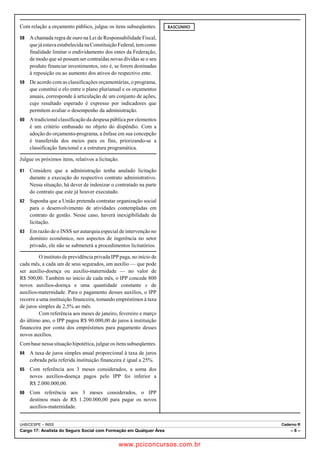 Com relação a orçamento público, julgue os itens subseqüentes. 
58 A chamada regra de ouro na Lei de Responsabilidade Fiscal, 
que já estava estabelecida na Constituição Federal, tem como 
finalidade limitar o endividamento dos entes da Federação, 
de modo que só possam ser contraídas novas dívidas se o seu 
produto financiar investimentos, isto é, se forem destinadas 
à reposição ou ao aumento dos ativos do respectivo ente. 
59 De acordo com as classificações orçamentárias, o programa, 
que constitui o elo entre o plano plurianual e os orçamentos 
anuais, corresponde à articulação de um conjunto de ações, 
cujo resultado esperado é expresso por indicadores que 
permitem avaliar o desempenho da administração. 
60 A tradicional classificação da despesa pública por elementos 
é um critério embasado no objeto do dispêndio. Com a 
adoção do orçamento-programa, a ênfase em sua concepção 
é transferida dos meios para os fins, priorizando-se a 
classificação funcional e a estrutura programática. 
Julgue os próximos itens, relativos a licitação. 
61 Considere que a administração tenha anulado licitação 
durante a execução do respectivo contrato administrativo. 
Nessa situação, há dever de indenizar o contratado na parte 
do contrato que este já houver executado. 
62 Suponha que a União pretenda contratar organização social 
para o desenvolvimento de atividades contempladas em 
contrato de gestão. Nesse caso, haverá inexigibilidade de 
licitação. 
63 Em razão de o INSS ser autarquia especial de intervenção no 
domínio econômico, nos aspectos de ingerência no setor 
privado, ele não se submeterá a procedimentos licitatórios. 
O instituto de previdência privada IPP paga, no início de 
cada mês, a cada um de seus segurados, um auxílio — que pode 
ser auxílio-doença ou auxílio-maternidade — no valor de 
R$ 500,00. Também no início de cada mês, o IPP concede 800 
novos auxílios-doença e uma quantidade constante x de 
auxílios-maternidade. Para o pagamento desses auxílios, o IPP 
recorre a uma instituição financeira, tomando empréstimos à taxa 
de juros simples de 2,5% ao mês. 
Com referência aos meses de janeiro, fevereiro e março 
do último ano, o IPP pagou R$ 90.000,00 de juros à instituição 
financeira por conta dos empréstimos para pagamento desses 
novos auxílios. 
Com base nessa situação hipotética, julgue os itens subseqüentes. 
64 A taxa de juros simples anual proporcional à taxa de juros 
cobrada pela referida instituição financeira é igual a 25%. 
65 Com referência aos 3 meses considerados, a soma dos 
novos auxílios-doença pagos pelo IPP foi inferior a 
R$ 2.000.000,00. 
66 Com referência aos 3 meses considerados, o IPP 
destinou mais de R$ 1.200.000,00 para pagar os novos 
auxílios-maternidade. 
RASCUNHO 
UnB/CESPE – INSS Caderno R 
Cargo 17: Analista do Seguro Social com Formação em Qualquer Área – 6 – 
www.pciconcursos.com.br 
 