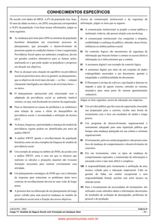 CONHECIMENTOS ESPECÍFICOS 
De acordo com dados do IBGE, 6,4% da população tem, hoje, 
65 anos de idade ou mais e, em 2050, essa parcela corresponderá 
a 18,8% da população. Com base nessas informações, julgue os 
itens seguintes. 
81 As mudanças previstas para 2050 na estrutura da população 
brasileira demandam um consistente processo de 
planejamento, que pressupõe o desenvolvimento de 
premissas quanto às condições futuras. Como a organização 
Previdência Social opera em ambientes complexos, devem 
ser gerados cenários alternativos para as futuras ações, 
analisando-se o que pode ajudar ou prejudicar o progresso 
em direção aos objetivos. 
82 Para se alcançar uma situação de equilíbrio na previdência 
social nos próximos anos, deve-se garantir, no planejamento, 
que os objetivos de nível mais elevado — os fins — estejam 
claramente interligados aos objetivos de nível mais baixo — 
os meios. 
83 O planejamento operacional está relacionado com a 
adaptação da previdência social ao ambiente mutável 
externo, ou seja, está focalizado no exterior da organização. 
84 Para se detectarem as causas do problema e se estabelecer 
uma relação de causa e efeito do desequilíbrio da 
previdência social, é recomendada a utilização da técnica 
GUT. 
85 As forças, fraquezas, oportunidades e ameaças do modelo de 
previdência vigente podem ser identificadas por meio da 
análise SWOT. 
86 A análise SWOT aponta o envelhecimento da população 
brasileira como um dos exemplos de fraqueza do modelo de 
previdência social. 
87 Um exemplo de ameaça no âmbito do INSS, de acordo com 
a análise SWOT, seria o caso em que os técnicos que 
realizam os cálculos e projeções atuariais não tivessem 
formação necessária para realizar corretamente essa 
atividade. 
88 Um planejamento estratégico do INSS que vise à obtenção 
de respostas para solucionar os problemas deste novo 
contexto de envelhecimento deverá ter uma visão de longo 
prazo. 
89 A primeira fase na elaboração de um planejamento de longo 
prazo voltado para uma possível mudança no modelo de 
previdência social seria a fixação dos novos objetivos. 
Acerca da comunicação institucional e da segurança da 
informação, julgue os itens que se seguem. 
90 A comunicação institucional se propõe a tornar pública a 
instituição, todavia, não possui relação com marketing. 
91 A comunicação institucional visa conquistar a simpatia, 
credibilidade e confiança do público, obtendo, dessa forma, 
influência no âmbito político-social. 
92 Os controles lógicos são mecanismos de segurança da 
informação que buscam limitar o contato ou acesso direto à 
informação ou à infra-estrutura que a contém. 
93 A assinatura digital é um exemplo de controle lógico. 
94 A assinatura digital, por meio de um conjunto de dados 
criptografados associados a um documento, garante a 
integridade e confidencialidade do documento. 
95 O Honeypot é um tipo de software cuja função é detectar ou 
impedir a ação de agente externo, estranho ao sistema, 
atraindo-o para outra parte do sistema aparentemente 
vulnerável. 
Julgue os itens seguintes, acerca de educação nas empresas. 
96 Um servidor público que faz curso de capacitação, buscando 
sua preparação para a carreira, recebe uma forma de 
treinamento com o foco em resultados de médio e longo 
prazos. 
97 Um programa de desenvolvimento organizacional é 
instrumento adequado para uma repartição pública que 
busque uma mudança planejada em sua cultura e estrutura 
organizacional. 
98 O treinamento, pelo seu caráter pragmático, não possui como 
foco de mudança de comportamento o desenvolvimento de 
conceitos. 
99 Em um treinamento, entre os tipos de mudança de 
comportamento esperados, a transmissão de informações é 
encarada como o tipo mais difícil e complexo. 
100 A responsabilidade pelo treinamento é atribuição da área 
técnica voltada para a educação empresarial. Cabe ao 
gerente de linha, em caráter excepcional e sem 
responsabilidade formal, auxiliar este setor técnico na 
referida tarefa. 
101 Para o levantamento de necessidades de treinamento, são 
utilizados como subsídios dados e informações decorrentes 
de resultados de avaliação de desempenho, problemas de 
pessoal e de produção. 
UnB/CESPE – INSS Caderno R 
Cargo 17: Analista do Seguro Social com Formação em Qualquer Área – 8 – 
www.pciconcursos.com.br 
 