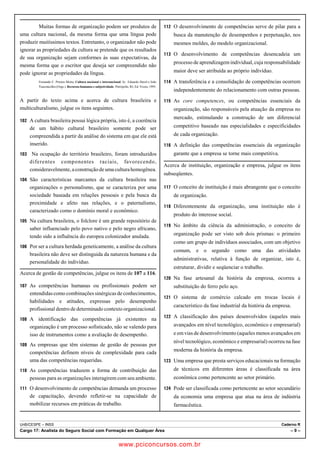 Muitas formas de organização podem ser produtos de 
uma cultura nacional, da mesma forma que uma língua pode 
produzir muitíssimos textos. Entretanto, o organizador não pode 
ignorar as propriedades da cultura se pretende que os resultados 
de sua organização sejam conformes às suas expectativas, da 
mesma forma que o escritor que deseja ser compreendido não 
pode ignorar as propriedades da língua. 
Fernando C. Prestes Motta. Cultura nacional e internacional. In: Eduardo Davel e João 
Vasconcellos (Orgs.). Recursos humanos e subjetividade. Petrópolis, RJ, Ed. Vozes, 1995. 
A partir do texto acima e acerca de cultura brasileira e 
multiculturalismo, julgue os itens seguintes. 
102 A cultura brasileira possui lógica própria, isto é, a coerência 
de um hábito cultural brasileiro somente pode ser 
compreendida a partir da análise do sistema em que ele está 
inserido. 
103 Na ocupação do território brasileiro, foram introduzidos 
diferentes componentes raciais, favorecendo, 
consideravelmente, a construção de uma cultura homogênea. 
104 São características marcantes da cultura brasileira nas 
organizações o personalismo, que se caracteriza por uma 
sociedade baseada em relações pessoais e pela busca da 
proximidade e afeto nas relações, e o paternalismo, 
caracterizado como o domínio moral e econômico. 
105 Na cultura brasileira, o folclore é um grande repositório de 
saber influenciado pelo povo nativo e pelo negro africano, 
tendo sido a influência do europeu colonizador anulada. 
106 Por ser a cultura herdada geneticamente, a análise da cultura 
brasileira não deve ser distinguida da natureza humana e da 
personalidade do indivíduo. 
Acerca de gestão de competências, julgue os itens de 107 a 116. 
107 As competências humanas ou profissionais podem ser 
entendidas como combinações sinérgicas de conhecimentos, 
habilidades e atitudes, expressas pelo desempenho 
profissional dentro de determinado contexto organizacional. 
108 A identificação das competências já existentes na 
organização é um processo sofisticado, não se valendo para 
isso de instrumentos como a avaliação de desempenho. 
109 As empresas que têm sistemas de gestão de pessoas por 
competências definem níveis de complexidade para cada 
uma das competências requeridas. 
110 As competências traduzem a forma de contribuição das 
pessoas para as organizações interagirem com seu ambiente. 
111 O desenvolvimento de competências demanda um processo 
de capacitação, devendo refletir-se na capacidade de 
mobilizar recursos em práticas de trabalho. 
112 O desenvolvimento de competências serve de pilar para a 
busca da manutenção de desempenhos e perpetuação, nos 
mesmos moldes, do modelo organizacional. 
113 O desenvolvimento de competências desencadeia um 
processo de aprendizagem individual, cuja responsabilidade 
maior deve ser atribuída ao próprio indivíduo. 
114 A transferência e a consolidação de competências ocorrem 
independentemente do relacionamento com outras pessoas. 
115 As core competences, ou competências essenciais da 
organização, são responsáveis pela atuação da empresa no 
mercado, estimulando a construção de um diferencial 
competitivo baseado nas especialidades e especificidades 
de cada organização. 
116 A definição das competências essenciais da organização 
garante que a empresa se torne mais competitiva. 
Acerca de instituição, organização e empresa, julgue os itens 
subseqüentes. 
117 O conceito de instituição é mais abrangente que o conceito 
de organização. 
118 Diferentemente da organização, uma instituição não é 
produto do interesse social. 
119 No âmbito da ciência da administração, o conceito de 
organização pode ser visto sob dois prismas: o primeiro 
como um grupo de indivíduos associados, com um objetivo 
comum, e o segundo como uma das atividades 
administrativas, relativa à função de organizar, isto é, 
estruturar, dividir e seqüenciar o trabalho. 
120 Na fase artesanal da história da empresa, ocorreu a 
substituição do ferro pelo aço. 
121 O sistema de comércio calcado em trocas locais é 
característico da fase industrial da história da empresa. 
122 A classificação dos países desenvolvidos (aqueles mais 
avançados em nível tecnológico, econômico e empresarial) 
e em vias de desenvolvimento (aqueles menos avançados em 
nível tecnológico, econômico e empresarial) ocorreu na fase 
moderna da história da empresa. 
123 Uma empresa que presta serviços educacionais na formação 
de técnicos em diferentes áreas é classificada na área 
econômica como pertencente ao setor primário. 
124 Pode ser classificada como pertencente ao setor secundário 
da economia uma empresa que atua na área de indústria 
farmacêutica. 
UnB/CESPE – INSS Caderno R 
Cargo 17: Analista do Seguro Social com Formação em Qualquer Área – 9 – 
www.pciconcursos.com.br 
 