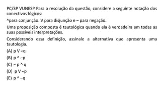 PC/SP VUNESP Para a resolução da questão, considere a seguinte notação dos
conectivos lógicos:
^para conjunção. V para disjunção e ⌐ para negação.
Uma proposição composta é tautológica quando ela é verdadeira em todas as
suas possíveis interpretações.
Considerando essa definição, assinale a alternativa que apresenta uma
tautologia.
(A) p V ⌐q
(B) p ^ ⌐p
(C) ⌐ p ^ q
(D) p V ⌐p
(E) p ^ ⌐q
 