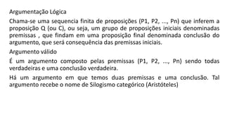 Argumentação Lógica
Chama-se uma sequencia finita de proposições (P1, P2, ..., Pn) que inferem a
proposição Q (ou C), ou seja, um grupo de proposições iniciais denominadas
premissas , que findam em uma proposição final denominada conclusão do
argumento, que será consequência das premissas iniciais.
Argumento válido
É um argumento composto pelas premissas (P1, P2, ..., Pn) sendo todas
verdadeiras e uma conclusão verdadeira.
Há um argumento em que temos duas premissas e uma conclusão. Tal
argumento recebe o nome de Silogismo categórico (Aristóteles)
 
