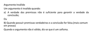 Argumento Inválido
Um argumento é invalido quando:
a) A verdade das premissas não é suficiente para garantir a verdade da
conclusão;
Ou
B) Quando possuir premissas verdadeiras e a conclusão for falsa.(mais comum
em provas)
Quando o argumento não é válido, diz-se que é um sofisma.
 