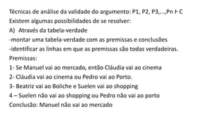 Técnicas de análise da validade do argumento: P1, P2, P3,...,Pn Ⱶ C
Existem algumas possibilidades de se resolver:
A) Através da tabela-verdade
-montar uma tabela-verdade com as premissas e conclusões
-identificar as linhas em que as premissas são todas verdadeiras.
Premissas:
1- Se Manuel vai ao mercado, então Cláudia vai ao cinema
2- Cláudia vai ao cinema ou Pedro vai ao Porto.
3- Beatriz vai ao Boliche e Suelen vai ao shopping
4 – Suelen não vai ao shopping ou Pedro não vai ao porto
Conclusão: Manuel não vai ao mercado
 