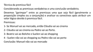 Técnica da premissa fácil
Considerando as premissas verdadeiras e uma conclusão verdadeira.
Devemos “garimpar” entre as premissas uma que seja fácil (geralmente a
proposição simples ou a conjunção) e analisar os conectivos após atribuir um
valor lógico devido à premissa fácil.
Premissas:
1- Se Manuel vai ao mercado, então Cláudia vai ao cinema
2- Cláudia vai ao cinema ou Pedro vai ao Porto.
3- Beatriz vai ao Boliche e Suelen vai ao shopping
4 - Suelen não vai ao shopping ou Pedro não vai ao porto
Conclusão: Manuel não vai ao mercado
 