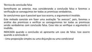 Técnica da conclusão falsa
Semelhante ao anterior, mas considerando a conclusão falsa e faremos a
verificação se conseguimos ter todas as premissas verdadeiras.
Se concluirmos que é possível que isso ocorra, o argumento é invalido.
Este método consiste em fazer uma avaliação “às avessas”, pois, faremos a
análise das premissas e verificar se conseguiremos ter todas as premissas
sendo verdadeiras com conclusão falsa. Caso isto se verifique o argumento é
inválido.
INDICADA quando a conclusão só apresenta um caso de falso. Isso ocorre
quando a conclusão é:
- Uma proposição simples ou uma disjunção ou uma condicional
 
