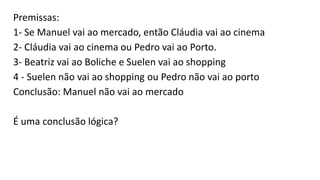 Premissas:
1- Se Manuel vai ao mercado, então Cláudia vai ao cinema
2- Cláudia vai ao cinema ou Pedro vai ao Porto.
3- Beatriz vai ao Boliche e Suelen vai ao shopping
4 - Suelen não vai ao shopping ou Pedro não vai ao porto
Conclusão: Manuel não vai ao mercado
É uma conclusão lógica?
 