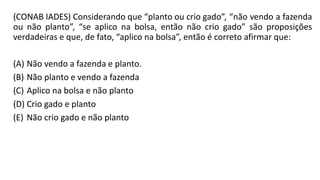 (CONAB IADES) Considerando que “planto ou crio gado”, “não vendo a fazenda
ou não planto”, “se aplico na bolsa, então não crio gado” são proposições
verdadeiras e que, de fato, “aplico na bolsa”, então é correto afirmar que:
(A) Não vendo a fazenda e planto.
(B) Não planto e vendo a fazenda
(C) Aplico na bolsa e não planto
(D) Crio gado e planto
(E) Não crio gado e não planto
 