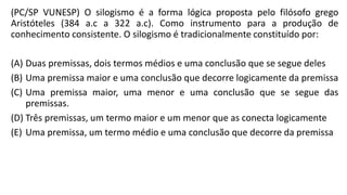 (PC/SP VUNESP) O silogismo é a forma lógica proposta pelo filósofo grego
Aristóteles (384 a.c a 322 a.c). Como instrumento para a produção de
conhecimento consistente. O silogismo é tradicionalmente constituído por:
(A) Duas premissas, dois termos médios e uma conclusão que se segue deles
(B) Uma premissa maior e uma conclusão que decorre logicamente da premissa
(C) Uma premissa maior, uma menor e uma conclusão que se segue das
premissas.
(D) Três premissas, um termo maior e um menor que as conecta logicamente
(E) Uma premissa, um termo médio e uma conclusão que decorre da premissa
 