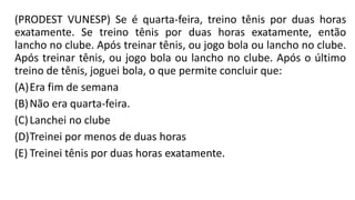 (PRODEST VUNESP) Se é quarta-feira, treino tênis por duas horas
exatamente. Se treino tênis por duas horas exatamente, então
lancho no clube. Após treinar tênis, ou jogo bola ou lancho no clube.
Após treinar tênis, ou jogo bola ou lancho no clube. Após o último
treino de tênis, joguei bola, o que permite concluir que:
(A)Era fim de semana
(B)Não era quarta-feira.
(C)Lanchei no clube
(D)Treinei por menos de duas horas
(E) Treinei tênis por duas horas exatamente.
 