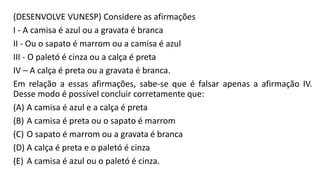 (DESENVOLVE VUNESP) Considere as afirmações
I - A camisa é azul ou a gravata é branca
II - Ou o sapato é marrom ou a camisa é azul
III - O paletó é cinza ou a calça é preta
IV – A calça é preta ou a gravata é branca.
Em relação a essas afirmações, sabe-se que é falsar apenas a afirmação IV.
Desse modo é possível concluir corretamente que:
(A) A camisa é azul e a calça é preta
(B) A camisa é preta ou o sapato é marrom
(C) O sapato é marrom ou a gravata é branca
(D) A calça é preta e o paletó é cinza
(E) A camisa é azul ou o paletó é cinza.
 