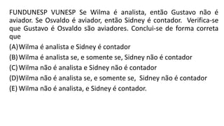 FUNDUNESP VUNESP Se Wilma é analista, então Gustavo não é
aviador. Se Osvaldo é aviador, então Sidney é contador. Verifica-se
que Gustavo é Osvaldo são aviadores. Conclui-se de forma correta
que
(A)Wilma é analista e Sidney é contador
(B)Wilma é analista se, e somente se, Sidney não é contador
(C)Wilma não é analista e Sidney não é contador
(D)Wilma não é analista se, e somente se, Sidney não é contador
(E) Wilma não é analista, e Sidney é contador.
 