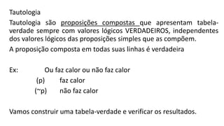 Tautologia
Tautologia são proposições compostas que apresentam tabela-
verdade sempre com valores lógicos VERDADEIROS, independentes
dos valores lógicos das proposições simples que as compõem.
A proposição composta em todas suas linhas é verdadeira
Ex: Ou faz calor ou não faz calor
(p) faz calor
(~p) não faz calor
Vamos construir uma tabela-verdade e verificar os resultados.
 