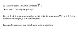 a) Quantificador Universal (símbolo V )
“Para todo”, “ Qualquer que seja”
Ex: x > 6 = 0 é uma sentença aberta. No entanto a sentença V x, x > 6 (Lê-se:
qualquer que seja x, x é maior do que 6).
Logo podemos notar que esta frase é uma proposição.
 