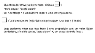 Quantificador Universal Existencial ( símbolo )
“Para algum”, “Existe algum”
Ex: A sentença X é um número ímpar é uma sentença aberta.
x  x é um número ímpar (Lê-se: Existe algum x, tal que x é ímpar)
Logo podemos notar que esta frase é uma proposição com um valor lógico
verdadeiro, afinal de contas, “para algum” X, um acabará sendo ímpar.
 