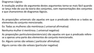 Diagramas Lógicos
A resolução análise do argumento destes argumentos torna-se mais fácil quando
se lança mão do uso da teoria dos conjuntos, com representações dos conjuntos
e que chamaremos de diagramas lógicos.
As proposições universais são aquelas em que o predicado refere-se a todos os
elementos do conjunto mencionado.
Ex: Todas as mulheres são mentirosas ( universal afirmativa)
Nenhuma mulher é mentirosa. ( universal negativa)
As proposições particulares(existenciais) são aquelas em que o predicado refere-
se a apenas uma parte dos elementos do conjunto mencionado.
Ex: Alguns carros são velozes ( particular afirmativa)
Alguns carros não são velozes (particular negativa)
 