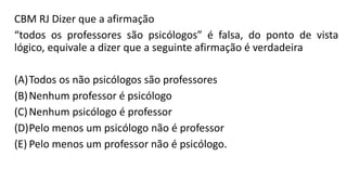 CBM RJ Dizer que a afirmação
“todos os professores são psicólogos” é falsa, do ponto de vista
lógico, equivale a dizer que a seguinte afirmação é verdadeira
(A)Todos os não psicólogos são professores
(B)Nenhum professor é psicólogo
(C)Nenhum psicólogo é professor
(D)Pelo menos um psicólogo não é professor
(E) Pelo menos um professor não é psicólogo.
 
