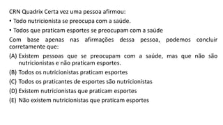 CRN Quadrix Certa vez uma pessoa afirmou:
• Todo nutricionista se preocupa com a saúde.
• Todos que praticam esportes se preocupam com a saúde
Com base apenas nas afirmações dessa pessoa, podemos concluir
corretamente que:
(A) Existem pessoas que se preocupam com a saúde, mas que não são
nutricionistas e não praticam esportes.
(B) Todos os nutricionistas praticam esportes
(C) Todos os praticantes de esportes são nutricionistas
(D) Existem nutricionistas que praticam esportes
(E) Não existem nutricionistas que praticam esportes
 