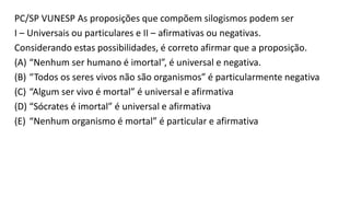 PC/SP VUNESP As proposições que compõem silogismos podem ser
I – Universais ou particulares e II – afirmativas ou negativas.
Considerando estas possibilidades, é correto afirmar que a proposição.
(A) “Nenhum ser humano é imortal”, é universal e negativa.
(B) “Todos os seres vivos não são organismos” é particularmente negativa
(C) “Algum ser vivo é mortal” é universal e afirmativa
(D) “Sócrates é imortal” é universal e afirmativa
(E) “Nenhum organismo é mortal” é particular e afirmativa
 