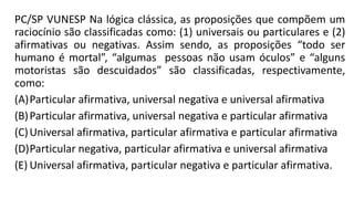 PC/SP VUNESP Na lógica clássica, as proposições que compõem um
raciocínio são classificadas como: (1) universais ou particulares e (2)
afirmativas ou negativas. Assim sendo, as proposições “todo ser
humano é mortal”, “algumas pessoas não usam óculos” e “alguns
motoristas são descuidados” são classificadas, respectivamente,
como:
(A)Particular afirmativa, universal negativa e universal afirmativa
(B)Particular afirmativa, universal negativa e particular afirmativa
(C)Universal afirmativa, particular afirmativa e particular afirmativa
(D)Particular negativa, particular afirmativa e universal afirmativa
(E) Universal afirmativa, particular negativa e particular afirmativa.
 