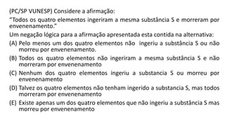 (PC/SP VUNESP) Considere a afirmação:
“Todos os quatro elementos ingeriram a mesma substância S e morreram por
envenenamento.”
Um negação lógica para a afirmação apresentada esta contida na alternativa:
(A) Pelo menos um dos quatro elementos não ingeriu a substância S ou não
morreu por envenenamento.
(B) Todos os quatro elementos não ingeriram a mesma substância S e não
morreram por envenenamento
(C) Nenhum dos quatro elementos ingeriu a substancia S ou morreu por
envenenamento
(D) Talvez os quatro elementos não tenham ingerido a substancia S, mas todos
morreram por envenenamento
(E) Existe apenas um dos quatro elementos que não ingeriu a substância S mas
morreu por envenenamento
 