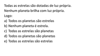Todas as estrelas são dotadas de luz própria.
Nenhum planeta brilha com luz própria.
Logo:
a) Todos os planetas são estrelas
b) Nenhum planeta é estrela.
c) Todas as estrelas são planetas
d) Todos os planetas são planetas
e) Todas as estrelas são estrelas
 