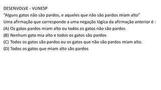 DESENVOLVE - VUNESP
“Alguns gatos não são pardos, e aqueles que não são pardos miam alto”
Uma afirmação que corresponde a uma negação lógica da afirmação anterior é :
(A) Os gatos pardos miam alto ou todos os gatos não são pardos
(B) Nenhum gato mia alto e todos os gatos são pardos
(C) Todos os gatos são pardos ou os gatos que não são pardos miam alto.
(D) Todos os gatos que miam alto são pardos
 