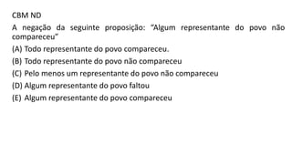 CBM ND
A negação da seguinte proposição: “Algum representante do povo não
compareceu”
(A) Todo representante do povo compareceu.
(B) Todo representante do povo não compareceu
(C) Pelo menos um representante do povo não compareceu
(D) Algum representante do povo faltou
(E) Algum representante do povo compareceu
 