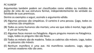 PC VUNESP
Argumentos também podem ser classificados como válidos ou inválidos do
ponto de vista de sua estrutura formal, independentemente da verdade ou
falsidade de suas premissas.
Dentre os exemplos a seguir, assinale o argumento válido.
(A) Algumas pessoas são simpáticas. O carteiro é uma pessoa. Çogo, todos os
carteiros são simpáticos
(B) Todos os seres humanos são mortais; uma vez que João é mortal, logo joão
é um ser humano.
(C) Algumas focas moram na Patagônia. Alguns pinguins moram na Patagônica.
Logo, todos os pinguins não são focas.
(D) Todos os móveis são de madeira. Todas as cadeiras são móveis. Logo, todos
os pássaros são móveis
(E) Nenhum mamífero é uma ave. Há mamíferos voadores. Logo, alguns
animais voadores não são aves.
 