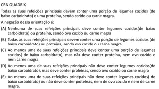 CRN QUADRIX
Todas as suas refeições principais devem conter uma porção de legumes cozidos (de
baixo carboidrato) e uma proteína, sendo cozido ou carne magra.
A negação dessa orientação é:
(A) Nenhuma de suas refeições principais deve conter legumes cozidos(de baixo
carboidrato) ou proteína, sendo ovo cozido ou carne magra
(B) Todas as suas refeições principais devem conter uma porção de legumes cozidos (de
baixo carboidrato) ou proteína, sendo ovo cozido ou carne magra.
(C) Ao menos uma de suas refeições principais deve conter uma porção de legumes
cozidos( de baixo carboidrato), mas não deve conter proteína, nem ovo cozido e
nem carne magra
(D) Ao menos uma de suas refeições principais não deve conter legumes cozidos(de
baixo carboidrato), mas deve conter proteínas, sendo ovo cozido ou carne magra
(E) Ao menos uma de suas refeições principais não deve conter legumes cozidos( de
baixo carboidrato) ou não deve conter proteínas, nem de ovo cozido e nem de carne
magra.
 