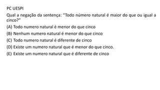 PC UESPI
Qual a negação da sentença: “Todo número natural é maior do que ou igual a
cinco?”
(A) Todo numero natural é menor do que cinco
(B) Nenhum numero natural é menor do que cinco
(C) Todo numero natural é diferente de cinco
(D) Existe um numero natural que é menor do que cinco.
(E) Existe um numero natural que é diferente de cinco
 