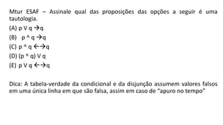 Mtur ESAF – Assinale qual das proposições das opções a seguir é uma
tautologia.
(A) p V q q
(B) p ^ q q
(C) p ^ q q
(D) (p ^ q) V q
(E) p V q q
Dica: A tabela-verdade da condicional e da disjunção assumem valores falsos
em uma única linha em que são falsa, assim em caso de “apuro no tempo”
 