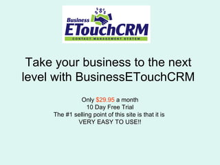 Take your business to the next
level with BusinessETouchCRM
Only $29.95 a month
10 Day Free Trial
The #1 selling point of this site is that it is
VERY EASY TO USE!!
 