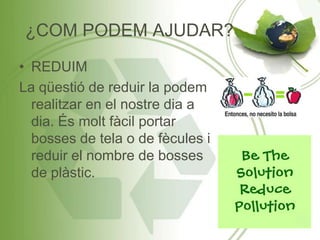 ¿COM PODEM AJUDAR?
• REDUIM
La qüestió de reduir la podem
realitzar en el nostre dia a
dia. És molt fàcil portar
bosses de tela o de fècules i
reduir el nombre de bosses
de plàstic.
 