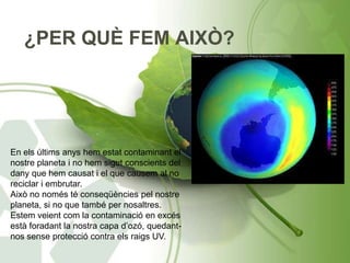 ¿PER QUÈ FEM AIXÒ?
En els últims anys hem estat contaminant el
nostre planeta i no hem sigut conscients del
dany que hem causat i el que causem al no
reciclar i embrutar.
Això no només té conseqüències pel nostre
planeta, si no que també per nosaltres.
Estem veient com la contaminació en excés
està foradant la nostra capa d’ozó, quedant-
nos sense protecció contra els raigs UV.
 