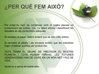 ¿PER QUÈ FEM AIXÒ?
Per evitar-ho hem de col·laborar amb el nostre planeta no
contaminant les cuitats, rius, no talant arbres i classificant les
deixalles en els contenidors adequats.
Si reciclem el paper, estem evitant que es talin més arbres.
Si reciclem el plàstic i els envasos evitem que les indústries
hagin d’utilitzar químics per produir-los.
TOTS TENIM EL DEURE DE PROTEGIR EL NOSTRE
PLANETA I TOTS PODEM FER-HO. LES FUTURES
GENERACIONS HAN DE VIURE EN UN MÓN NET I PLE DE
VIDA.
Ajuda’ns a salvar el nostre món.
 