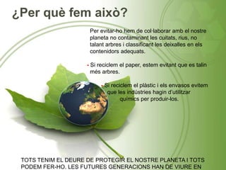 ¿Per què fem això?
Per evitar-ho hem de col·laborar amb el nostre
planeta no contaminant les cuitats, rius, no
talant arbres i classificant les deixalles en els
contenidors adequats.
- Si reciclem el paper, estem evitant que es talin
més arbres.
- Si reciclem el plàstic i els envasos evitem
que les indústries hagin d’utilitzar
químics per produir-los.
TOTS TENIM EL DEURE DE PROTEGIR EL NOSTRE PLANETA I TOTS
PODEM FER-HO. LES FUTURES GENERACIONS HAN DE VIURE EN
 