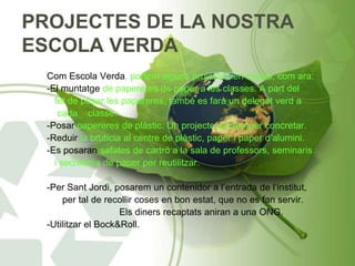 PROJECTES DE LA NOSTRA
ESCOLA VERDA
Com Escola Verda, portem alguns projectes en marxa, com ara:
-El muntatge de papereres de paper a les classes. A part del
fet de posar les papereres, també es farà un delegat verd a
cada classe.
-Posar papereres de plàstic. Un projecte encara per concretar.
-Reduir la brutícia al centre de plàstic, paper i paper d’alumini.
-Es posaran safates de cartró a la sala de professors, seminaris
i secretaria de paper per reutilitzar.
-Per Sant Jordi, posarem un contenidor a l’entrada de l’institut,
per tal de recollir coses en bon estat, que no es fan servir.
Els diners recaptats aniran a una ONG.
-Utilitzar el Bock&Roll.
 
