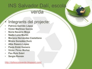INS Salvador Dalí, escola
verda
• Integrants del projecte:
• Patricia Garrido López
• Víctor Martínez García
• Núria Navarro Moya
• Nadia Luna Martín
• Mariana Hernández Castellano
• Mireia González Durà
• Alba Rasero López
• Paula Embi Gamero
• Víctor Pérez Muñoz
• Pau Ruiz Esbrí
• Sergio Román
http://daliescolaverda.blogspot.com/
 