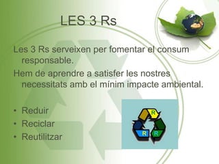 LES 3 Rs
Les 3 Rs serveixen per fomentar el consum
responsable.
Hem de aprendre a satisfer les nostres
necessitats amb el mínim impacte ambiental.
• Reduir
• Reciclar
• Reutilitzar
 