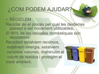 ¿COM PODEM AJUDAR?
• RECICLEM
Reciclar és el procés pel qual les desferres
passen a ser novament utilitzables.
El 90% de les deixalles domèstiques són
reciclables.
Reciclant estalviem recursos,
estalviem energia, estalviem
recursos naturals, disminuïm el
volum de residus i protegim el
medi ambient.
 