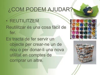 ¿COM PODEM AJUDAR?
• REUTILITZEM
Reutilitzar és una cosa fàcil de
fer.
Es tracta de fer servir un
objecte per crear-ne un de
nou o per donar-li una nova
utilitat en comptes de
comprar un altre.
 