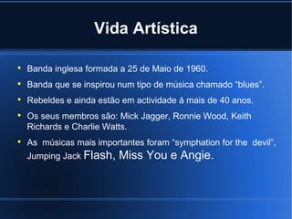 Vida Artística   Banda inglesa formada a 25 de Maio de 1960. Banda que se inspirou num tipo de música chamado “blues”. Rebeldes e ainda estão em actividade á mais de 40 anos. Os seus membros são: Mick Jagger, Ronnie Wood, Keith Richards e Charlie Watts. As  músicas mais importantes foram “symphation for the  devil”, Jumping Jack Flash, Miss You e Angie. 